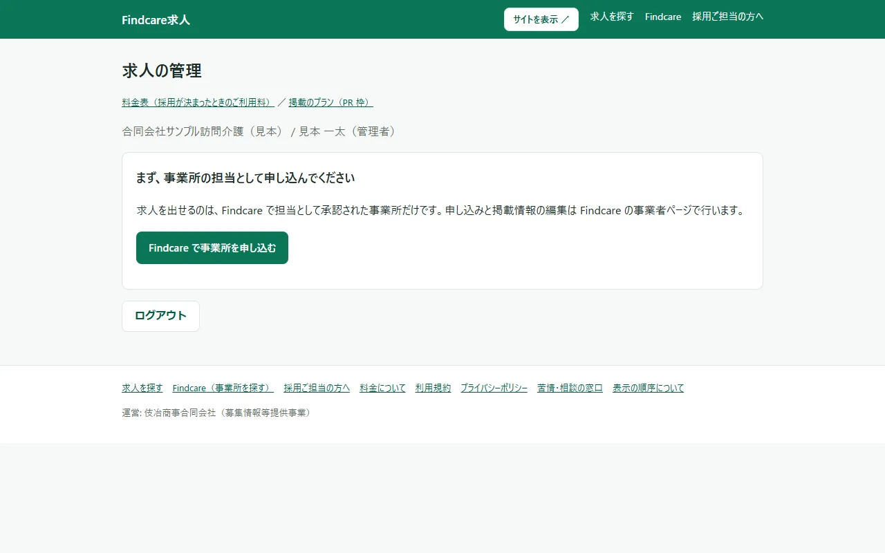 はじめてログインしたときのホーム。「求人の管理」の見出しの下に「料金表(採用が決まったときのご利用料)」「掲載のプラン(PR 枠)」のリンクと、組織名・名前・役割の行。その下のカードに「まず、事業所の担当として申し込んでください」の見出しと案内の文、緑の「Findcare で事業所を申し込む」のボタン。いちばん下に「ログアウト」
